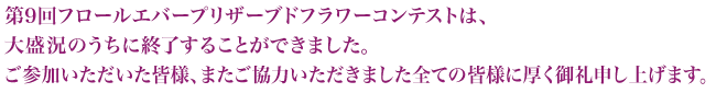 第9回フロールエバープリザーブドフラワーコンテストは、大盛況のうちに終了することができました。ご参加いただいた皆様、またご協力いただきました全ての皆様に厚く御礼申し上げます。