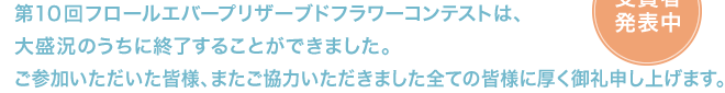 第10回フロールエバープリザーブドフラワーコンテストは、大盛況のうちに終了することができました。ご参加いただいた皆様、またご協力いただきました全ての皆様に厚く御礼申し上げます。